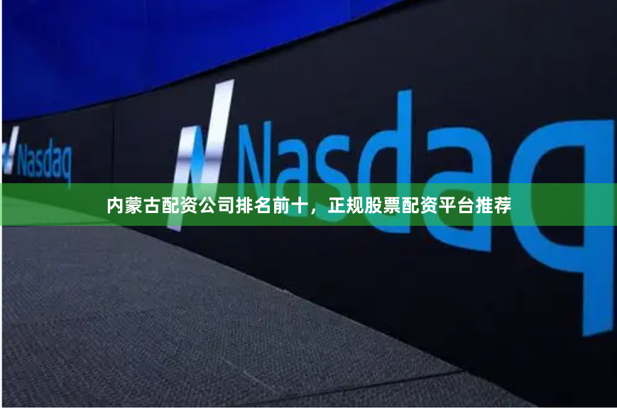 内蒙古配资公司排名前十，正规股票配资平台推荐