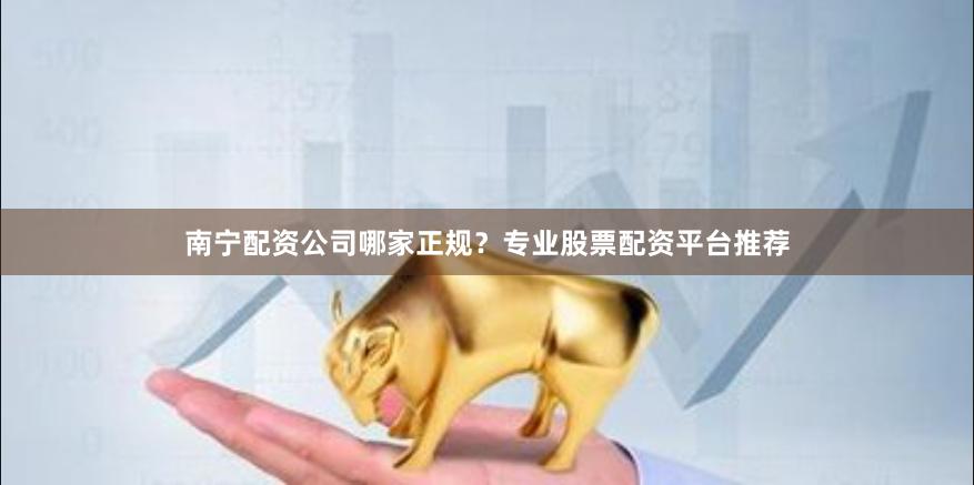 南宁配资公司哪家正规？专业股票配资平台推荐