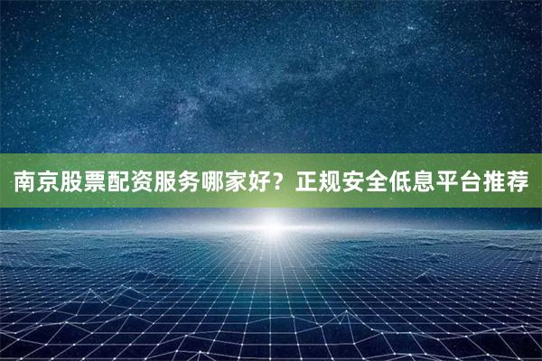 南京股票配资服务哪家好？正规安全低息平台推荐