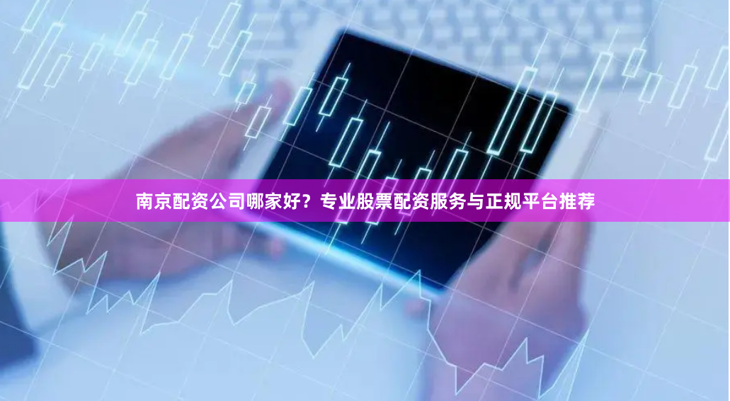 南京配资公司哪家好？专业股票配资服务与正规平台推荐