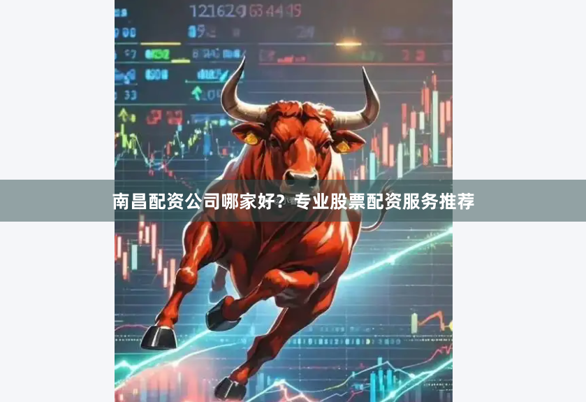 南昌配资公司哪家好？专业股票配资服务推荐