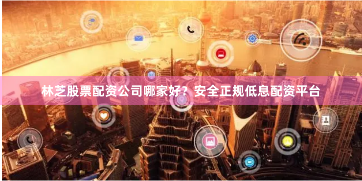 林芝股票配资公司哪家好?安全正规低息配资平台