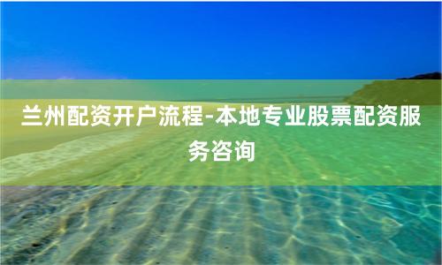 兰州配资开户流程-本地专业股票配资服务咨询