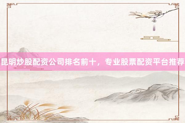 昆明炒股配资公司排名前十，专业股票配资平台推荐