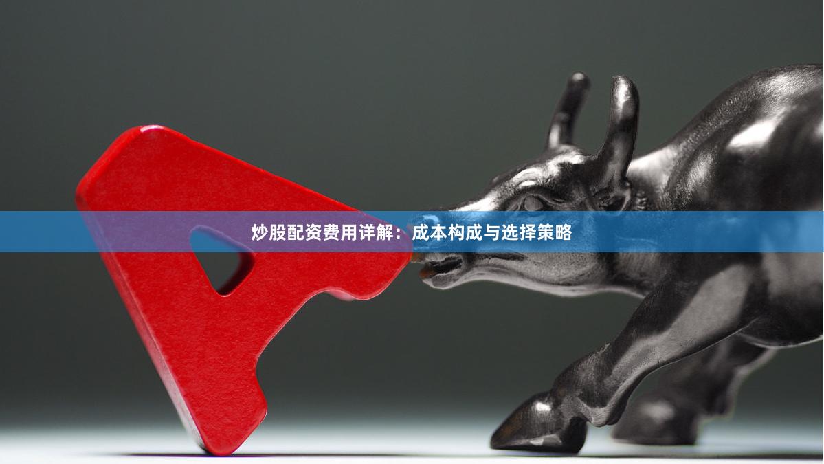 炒股配资费用详解：成本构成与选择策略