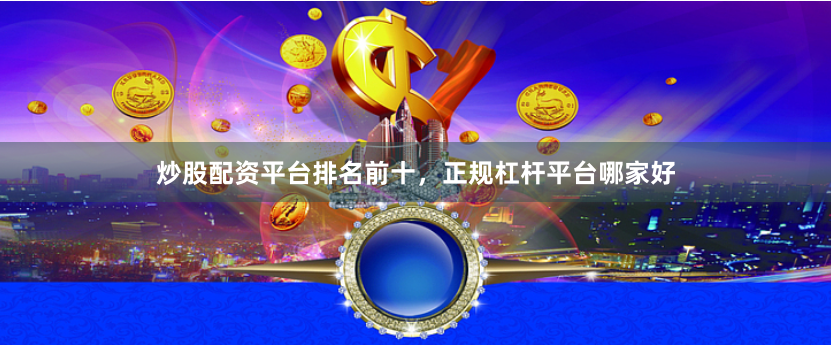 炒股配资平台排名前十，正规杠杆平台哪家好